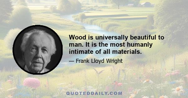 Wood is universally beautiful to man. It is the most humanly intimate of all materials.