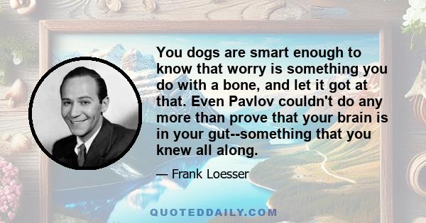 You dogs are smart enough to know that worry is something you do with a bone, and let it got at that. Even Pavlov couldn't do any more than prove that your brain is in your gut--something that you knew all along.