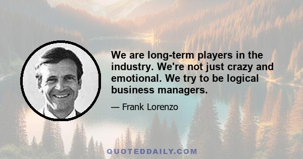 We are long-term players in the industry. We're not just crazy and emotional. We try to be logical business managers.