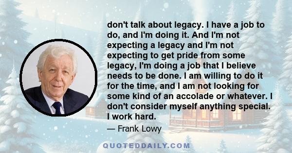 don't talk about legacy. I have a job to do, and I'm doing it. And I'm not expecting a legacy and I'm not expecting to get pride from some legacy, I'm doing a job that I believe needs to be done. I am willing to do it