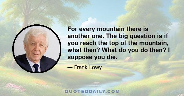 For every mountain there is another one. The big question is if you reach the top of the mountain, what then? What do you do then? I suppose you die.