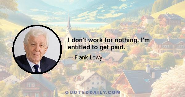 I don't work for nothing. I'm entitled to get paid.