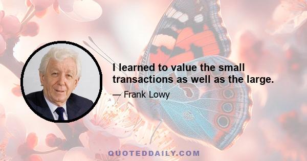 I learned to value the small transactions as well as the large.