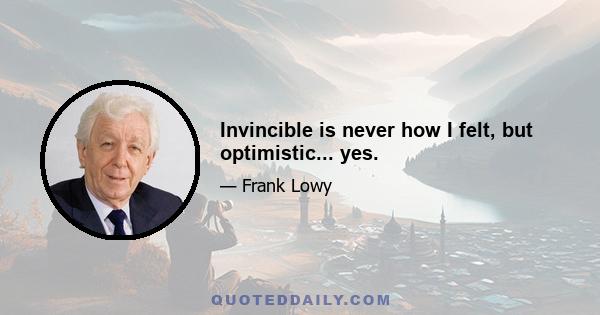 Invincible is never how I felt, but optimistic... yes.