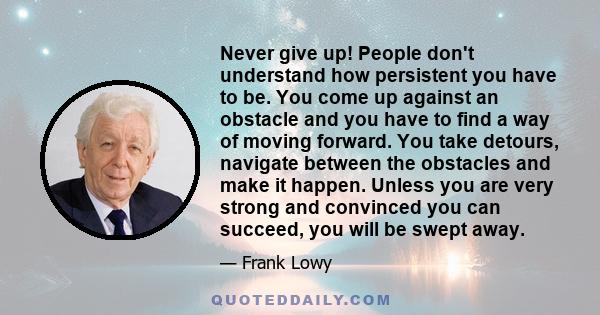 Never give up! People don't understand how persistent you have to be. You come up against an obstacle and you have to find a way of moving forward. You take detours, navigate between the obstacles and make it happen.