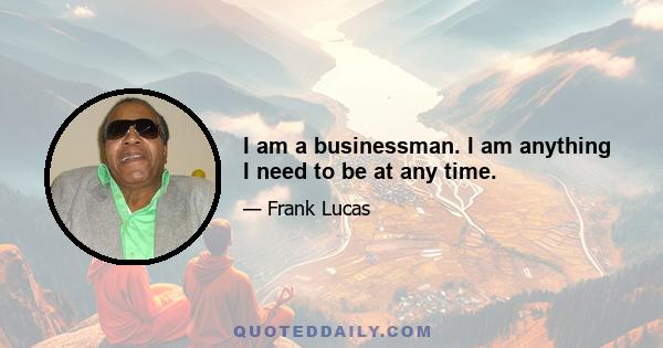 I am a businessman. I am anything I need to be at any time.