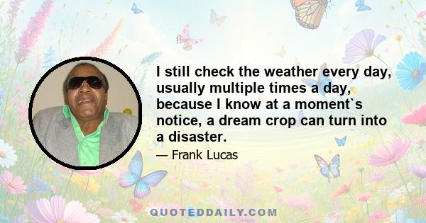 I still check the weather every day, usually multiple times a day, because I know at a moment`s notice, a dream crop can turn into a disaster.