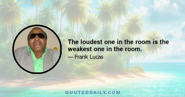 The loudest one in the room is the weakest one in the room.