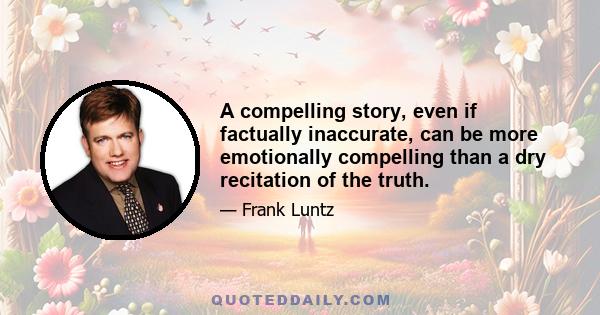 A compelling story, even if factually inaccurate, can be more emotionally compelling than a dry recitation of the truth.