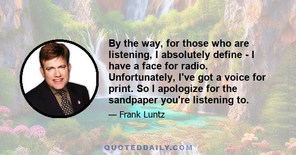 By the way, for those who are listening, I absolutely define - I have a face for radio. Unfortunately, I've got a voice for print. So I apologize for the sandpaper you're listening to.