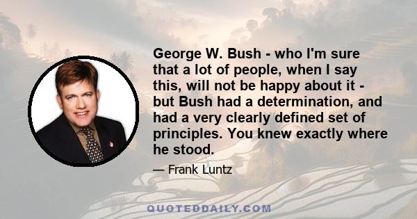 George W. Bush - who I'm sure that a lot of people, when I say this, will not be happy about it - but Bush had a determination, and had a very clearly defined set of principles. You knew exactly where he stood.