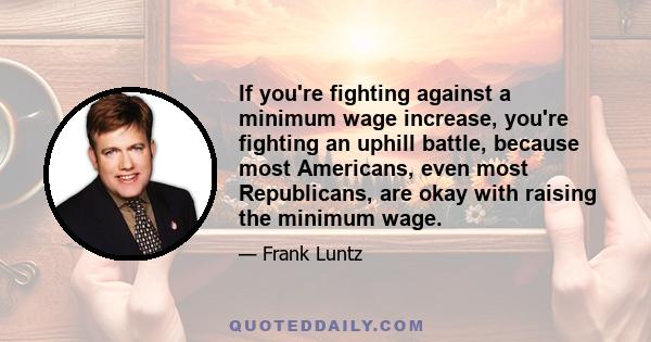 If you're fighting against a minimum wage increase, you're fighting an uphill battle, because most Americans, even most Republicans, are okay with raising the minimum wage.