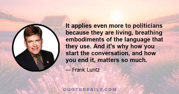 It applies even more to politicians because they are living, breathing embodiments of the language that they use. And it's why how you start the conversation, and how you end it, matters so much.