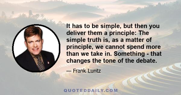 It has to be simple, but then you deliver them a principle: The simple truth is, as a matter of principle, we cannot spend more than we take in. Something - that changes the tone of the debate.