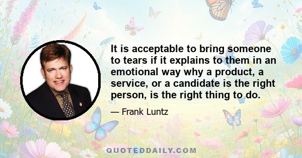 It is acceptable to bring someone to tears if it explains to them in an emotional way why a product, a service, or a candidate is the right person, is the right thing to do.