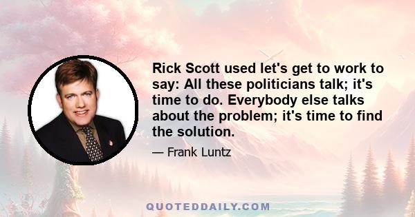 Rick Scott used let's get to work to say: All these politicians talk; it's time to do. Everybody else talks about the problem; it's time to find the solution.