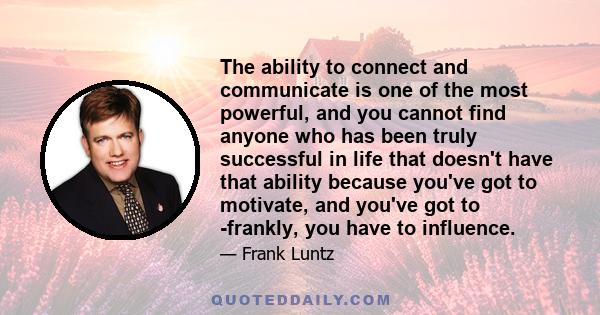 The ability to connect and communicate is one of the most powerful, and you cannot find anyone who has been truly successful in life that doesn't have that ability because you've got to motivate, and you've got to