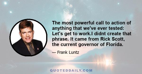 The most powerful call to action of anything that we've ever tested: Let's get to work.I didnt create that phrase. It came from Rick Scott, the current governor of Florida.