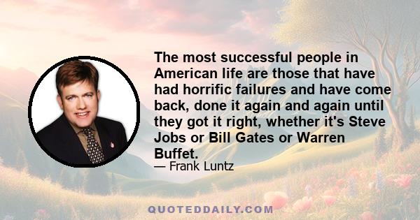 The most successful people in American life are those that have had horrific failures and have come back, done it again and again until they got it right, whether it's Steve Jobs or Bill Gates or Warren Buffet.