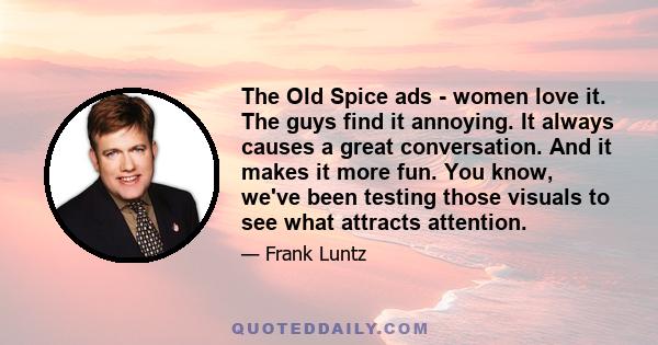 The Old Spice ads - women love it. The guys find it annoying. It always causes a great conversation. And it makes it more fun. You know, we've been testing those visuals to see what attracts attention.