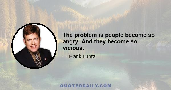 The problem is people become so angry. And they become so vicious.