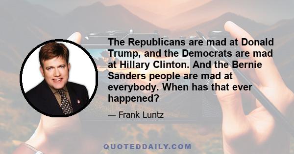 The Republicans are mad at Donald Trump, and the Democrats are mad at Hillary Clinton. And the Bernie Sanders people are mad at everybody. When has that ever happened?