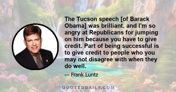 The Tucson speech [of Barack Obama] was brilliant, and I'm so angry at Republicans for jumping on him because you have to give credit. Part of being successful is to give credit to people who you may not disagree with