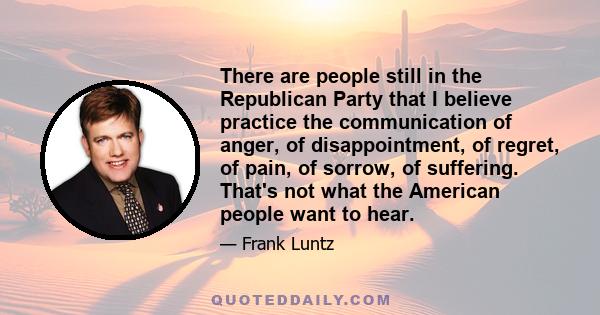 There are people still in the Republican Party that I believe practice the communication of anger, of disappointment, of regret, of pain, of sorrow, of suffering. That's not what the American people want to hear.