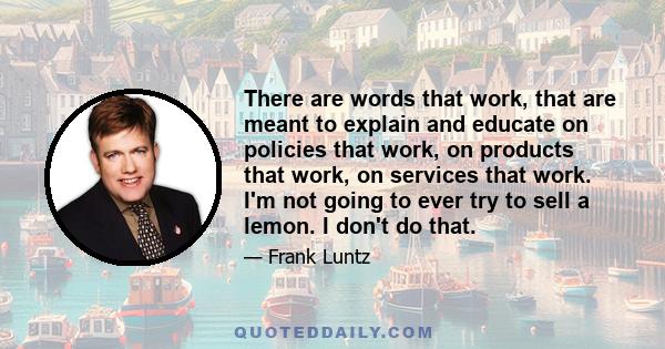 There are words that work, that are meant to explain and educate on policies that work, on products that work, on services that work. I'm not going to ever try to sell a lemon. I don't do that.