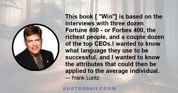 This book [ Win] is based on the interviews with three dozen Fortune 400 - or Forbes 400, the richest people, and a couple dozen of the top CEOs.I wanted to know what language they use to be successful, and I wanted to