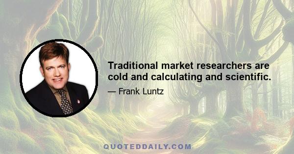 Traditional market researchers are cold and calculating and scientific.