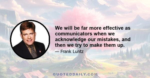 We will be far more effective as communicators when we acknowledge our mistakes, and then we try to make them up.