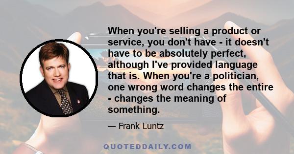 When you're selling a product or service, you don't have - it doesn't have to be absolutely perfect, although I've provided language that is. When you're a politician, one wrong word changes the entire - changes the