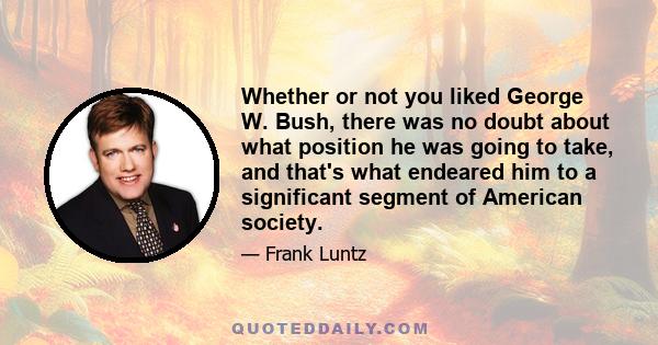 Whether or not you liked George W. Bush, there was no doubt about what position he was going to take, and that's what endeared him to a significant segment of American society.