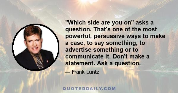 Which side are you on asks a question. That's one of the most powerful, persuasive ways to make a case, to say something, to advertise something or to communicate it. Don't make a statement. Ask a question.