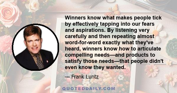 Winners know what makes people tick by effectively tapping into our fears and aspirations. By listening very carefully and then repeating almost word-for-word exactly what they've heard, winners know how to articulate