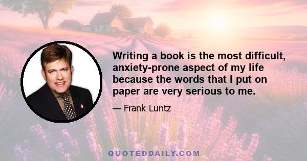 Writing a book is the most difficult, anxiety-prone aspect of my life because the words that I put on paper are very serious to me.