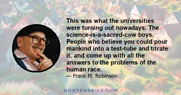 This was what the universities were turning out nowadays. The science-is-a-sacred-cow boys. People who believe you could pour mankind into a test-tube and titrate it, and come up with all the answers to the problems of