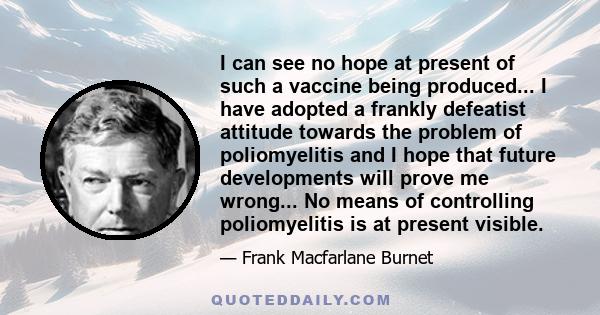 I can see no hope at present of such a vaccine being produced... I have adopted a frankly defeatist attitude towards the problem of poliomyelitis and I hope that future developments will prove me wrong... No means of