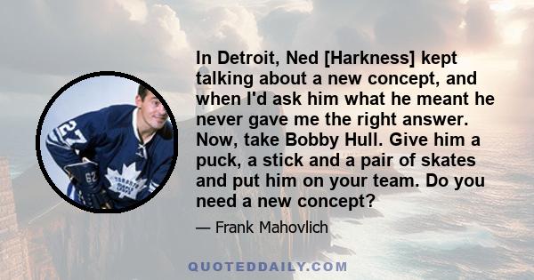 In Detroit, Ned [Harkness] kept talking about a new concept, and when I'd ask him what he meant he never gave me the right answer. Now, take Bobby Hull. Give him a puck, a stick and a pair of skates and put him on your