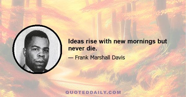 Ideas rise with new mornings but never die.