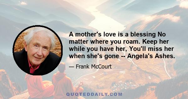 A mother's love is a blessing No matter where you roam. Keep her while you have her, You'll miss her when she's gone -- Angela's Ashes.