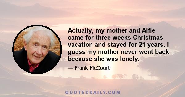 Actually, my mother and Alfie came for three weeks Christmas vacation and stayed for 21 years. I guess my mother never went back because she was lonely.