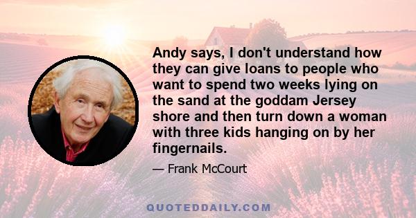 Andy says, I don't understand how they can give loans to people who want to spend two weeks lying on the sand at the goddam Jersey shore and then turn down a woman with three kids hanging on by her fingernails.