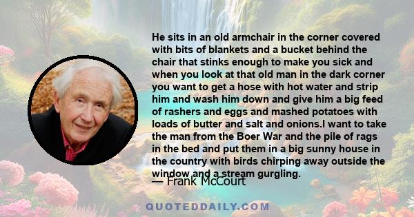 He sits in an old armchair in the corner covered with bits of blankets and a bucket behind the chair that stinks enough to make you sick and when you look at that old man in the dark corner you want to get a hose with