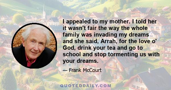 I appealed to my mother. I told her it wasn't fair the way the whole family was invading my dreams and she said, Arrah, for the love o' God, drink your tea and go to school and stop tormenting us with your dreams.