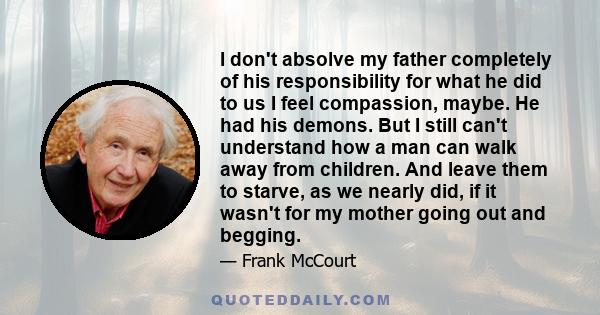 I don't absolve my father completely of his responsibility for what he did to us I feel compassion, maybe. He had his demons. But I still can't understand how a man can walk away from children. And leave them to starve, 