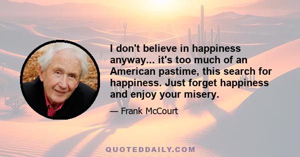 I don't believe in happiness anyway... it's too much of an American pastime, this search for happiness. Just forget happiness and enjoy your misery.