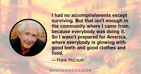 I had no accomplishments except surviving. But that isn't enough in the community where I came from, because everybody was doing it. So I wasn't prepared for America, where everybody is glowing with good teeth and good