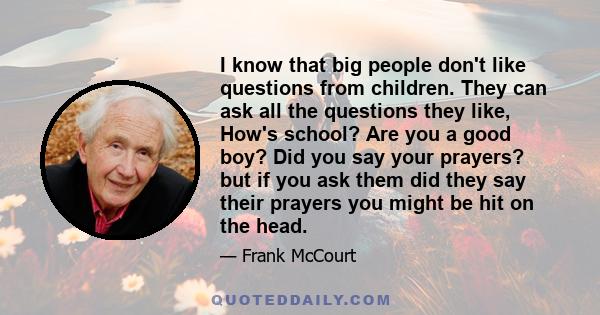 I know that big people don't like questions from children. They can ask all the questions they like, How's school? Are you a good boy? Did you say your prayers? but if you ask them did they say their prayers you might